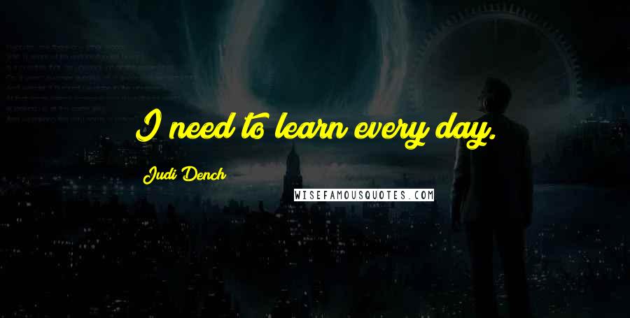 Judi Dench Quotes: I need to learn every day.