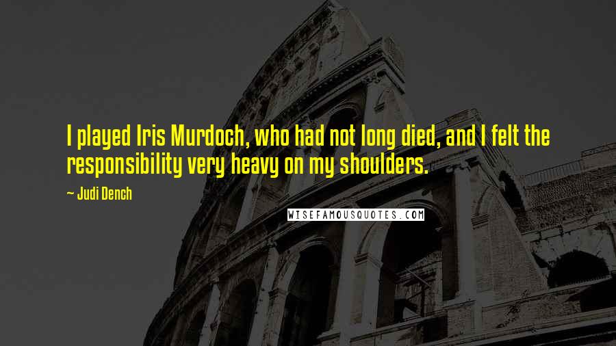 Judi Dench Quotes: I played Iris Murdoch, who had not long died, and I felt the responsibility very heavy on my shoulders.