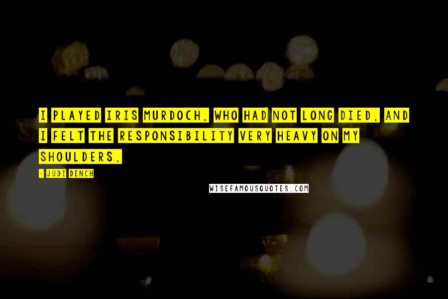 Judi Dench Quotes: I played Iris Murdoch, who had not long died, and I felt the responsibility very heavy on my shoulders.