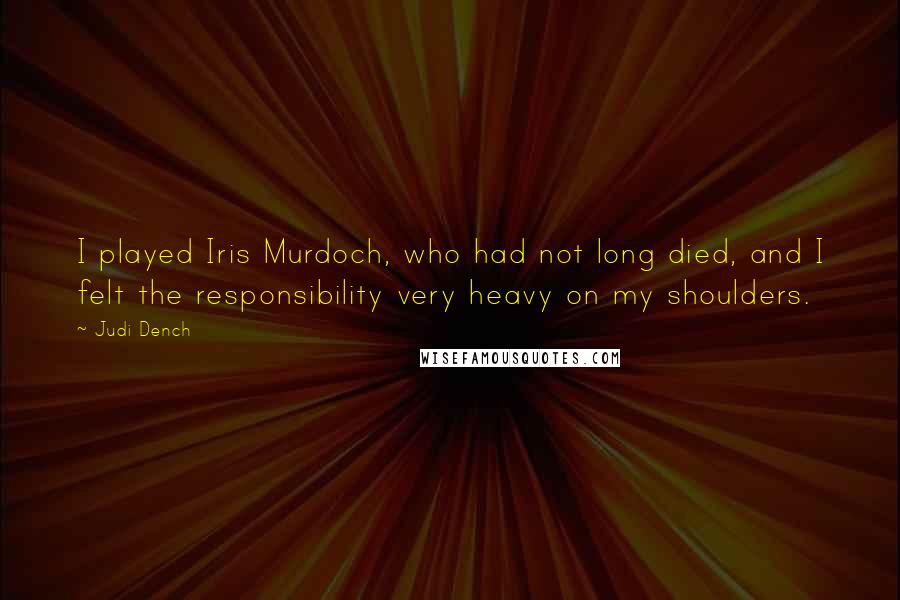 Judi Dench Quotes: I played Iris Murdoch, who had not long died, and I felt the responsibility very heavy on my shoulders.