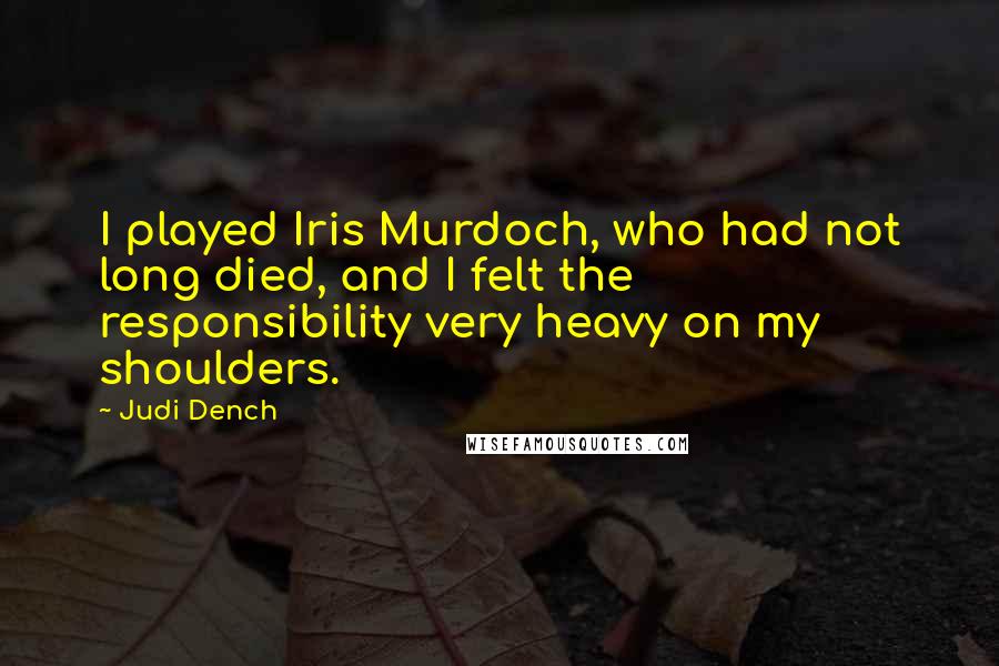 Judi Dench Quotes: I played Iris Murdoch, who had not long died, and I felt the responsibility very heavy on my shoulders.