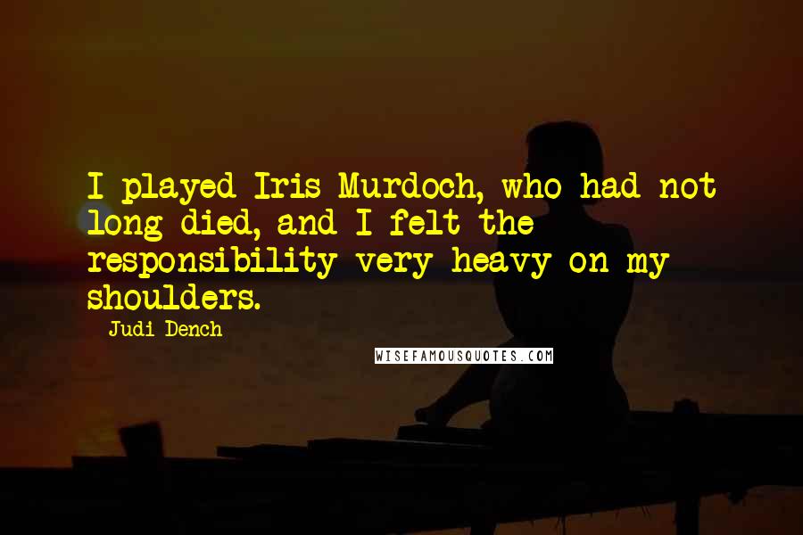 Judi Dench Quotes: I played Iris Murdoch, who had not long died, and I felt the responsibility very heavy on my shoulders.