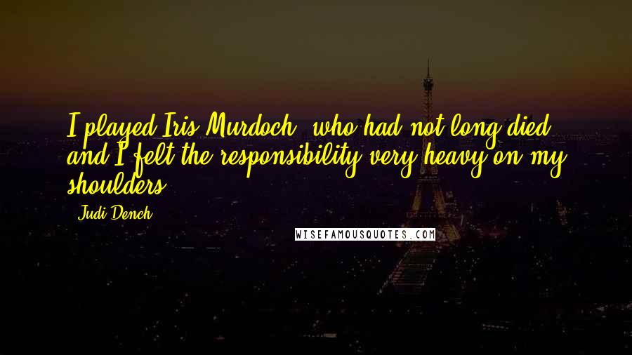 Judi Dench Quotes: I played Iris Murdoch, who had not long died, and I felt the responsibility very heavy on my shoulders.