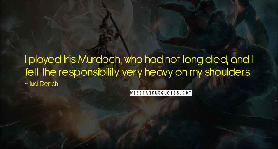 Judi Dench Quotes: I played Iris Murdoch, who had not long died, and I felt the responsibility very heavy on my shoulders.