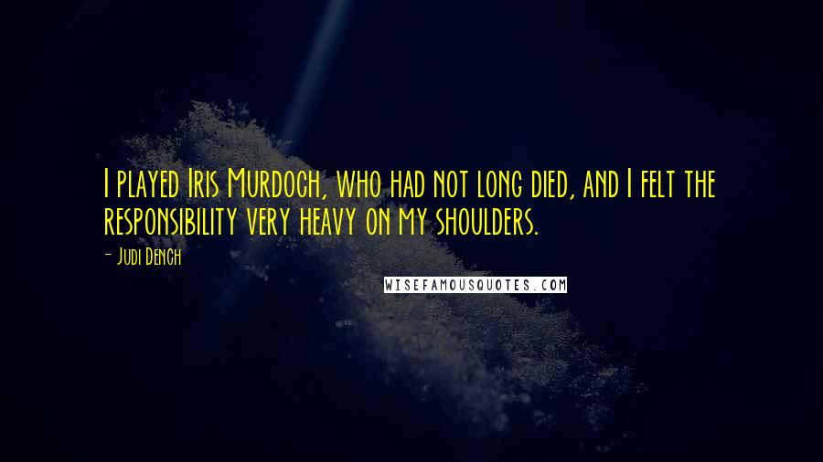 Judi Dench Quotes: I played Iris Murdoch, who had not long died, and I felt the responsibility very heavy on my shoulders.