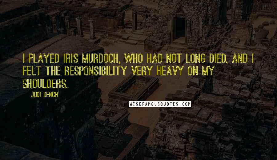Judi Dench Quotes: I played Iris Murdoch, who had not long died, and I felt the responsibility very heavy on my shoulders.