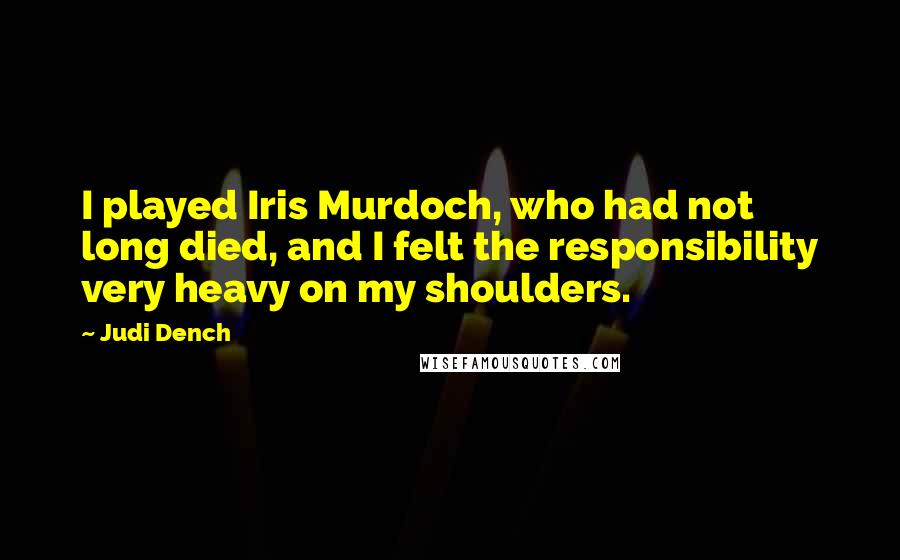 Judi Dench Quotes: I played Iris Murdoch, who had not long died, and I felt the responsibility very heavy on my shoulders.