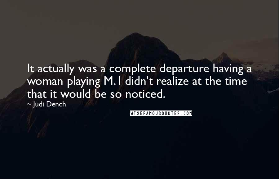 Judi Dench Quotes: It actually was a complete departure having a woman playing M. I didn't realize at the time that it would be so noticed.