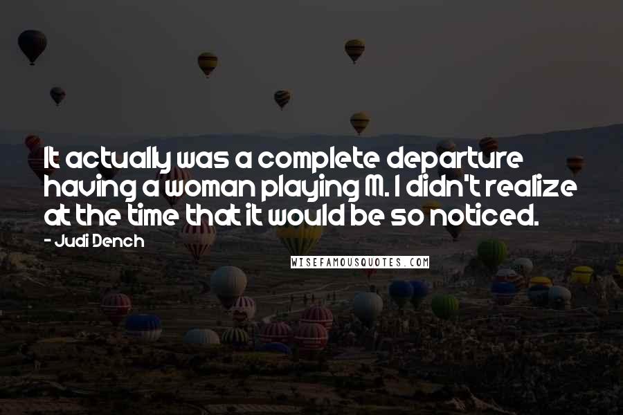 Judi Dench Quotes: It actually was a complete departure having a woman playing M. I didn't realize at the time that it would be so noticed.