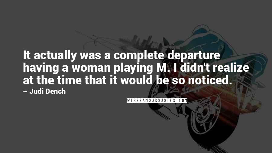 Judi Dench Quotes: It actually was a complete departure having a woman playing M. I didn't realize at the time that it would be so noticed.