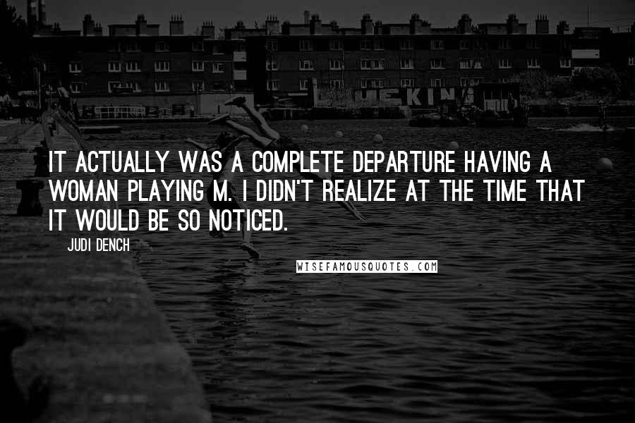 Judi Dench Quotes: It actually was a complete departure having a woman playing M. I didn't realize at the time that it would be so noticed.