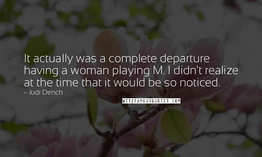 Judi Dench Quotes: It actually was a complete departure having a woman playing M. I didn't realize at the time that it would be so noticed.