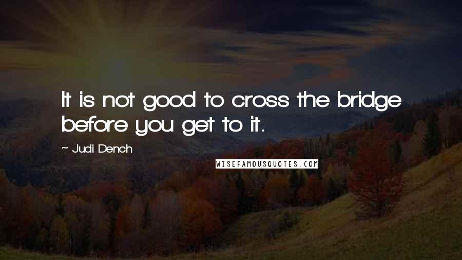 Judi Dench Quotes: It is not good to cross the bridge before you get to it.