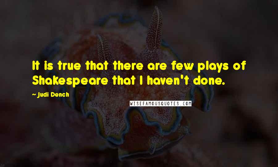 Judi Dench Quotes: It is true that there are few plays of Shakespeare that I haven't done.