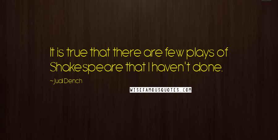 Judi Dench Quotes: It is true that there are few plays of Shakespeare that I haven't done.