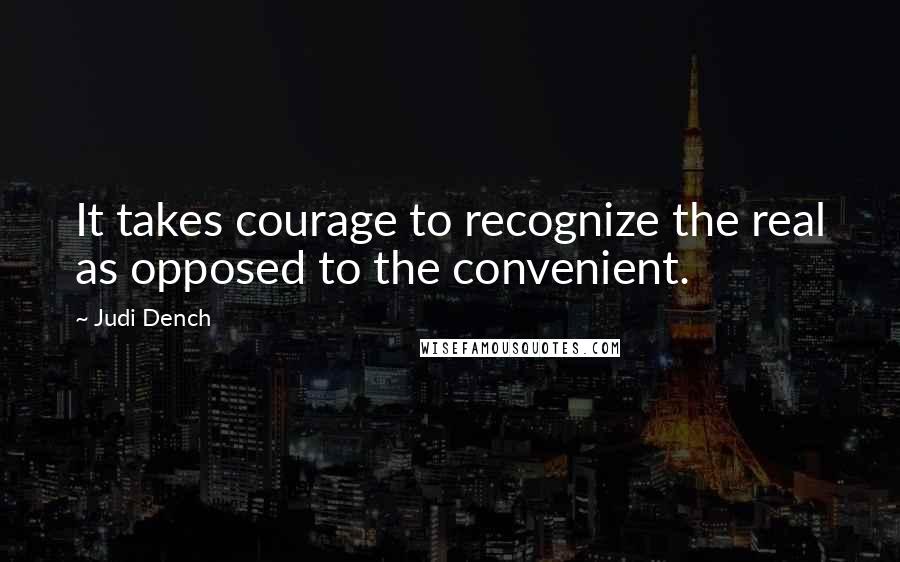 Judi Dench Quotes: It takes courage to recognize the real as opposed to the convenient.