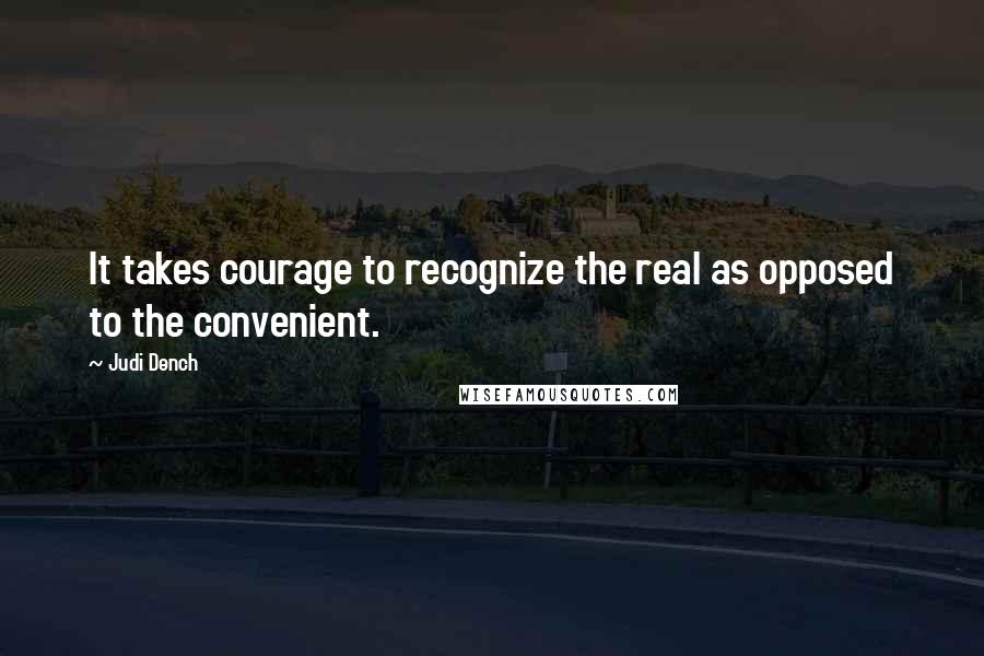 Judi Dench Quotes: It takes courage to recognize the real as opposed to the convenient.