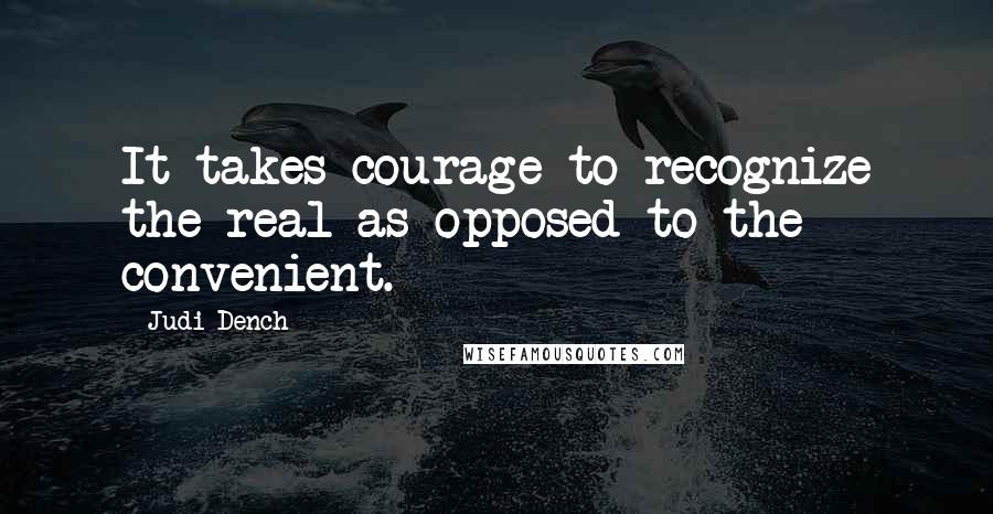 Judi Dench Quotes: It takes courage to recognize the real as opposed to the convenient.