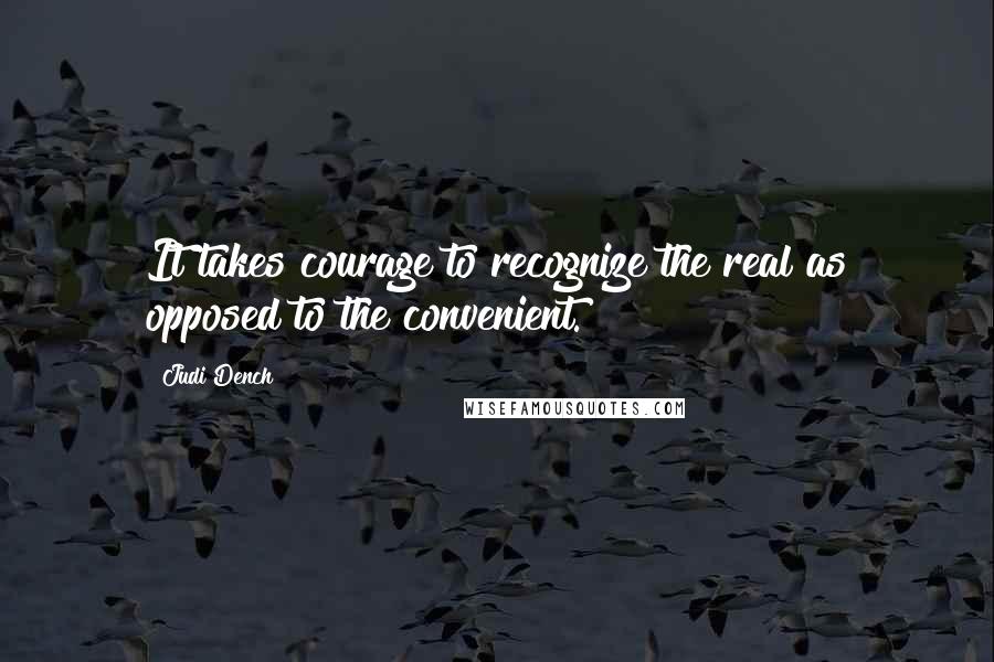 Judi Dench Quotes: It takes courage to recognize the real as opposed to the convenient.