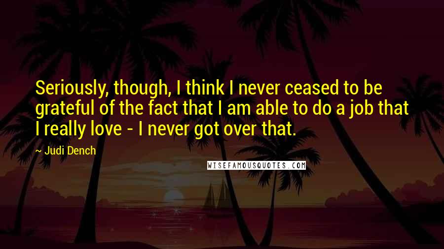 Judi Dench Quotes: Seriously, though, I think I never ceased to be grateful of the fact that I am able to do a job that I really love - I never got over that.