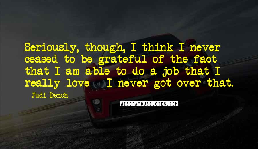 Judi Dench Quotes: Seriously, though, I think I never ceased to be grateful of the fact that I am able to do a job that I really love - I never got over that.