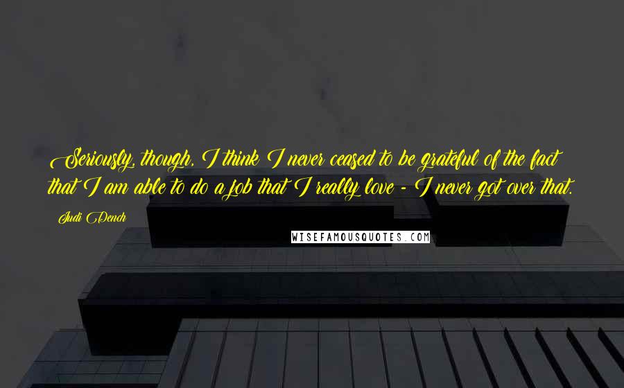 Judi Dench Quotes: Seriously, though, I think I never ceased to be grateful of the fact that I am able to do a job that I really love - I never got over that.