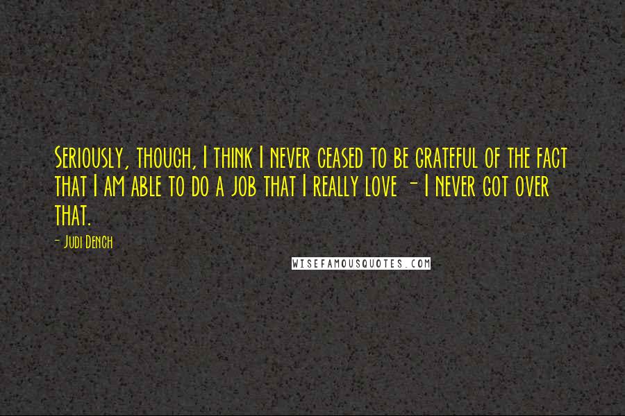 Judi Dench Quotes: Seriously, though, I think I never ceased to be grateful of the fact that I am able to do a job that I really love - I never got over that.