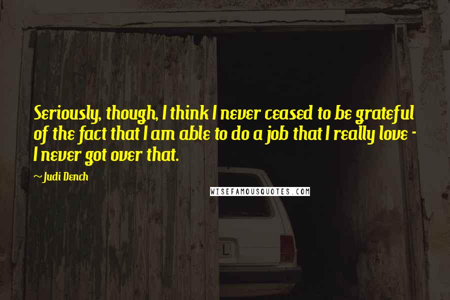 Judi Dench Quotes: Seriously, though, I think I never ceased to be grateful of the fact that I am able to do a job that I really love - I never got over that.