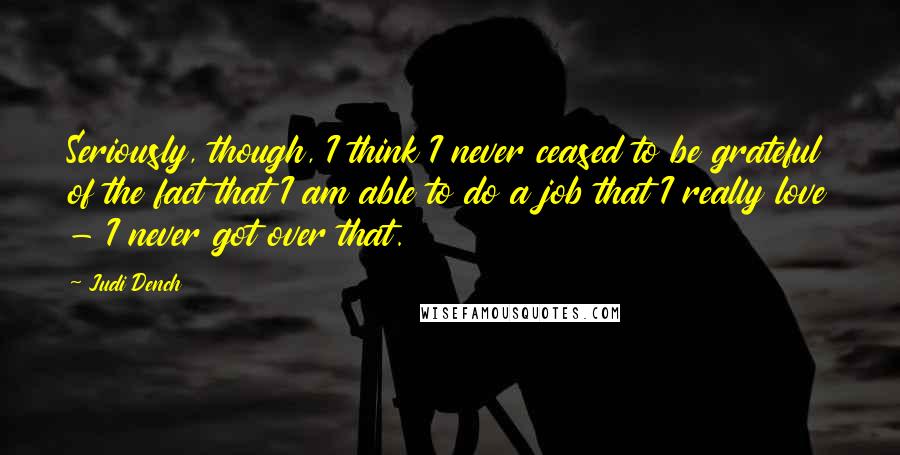 Judi Dench Quotes: Seriously, though, I think I never ceased to be grateful of the fact that I am able to do a job that I really love - I never got over that.