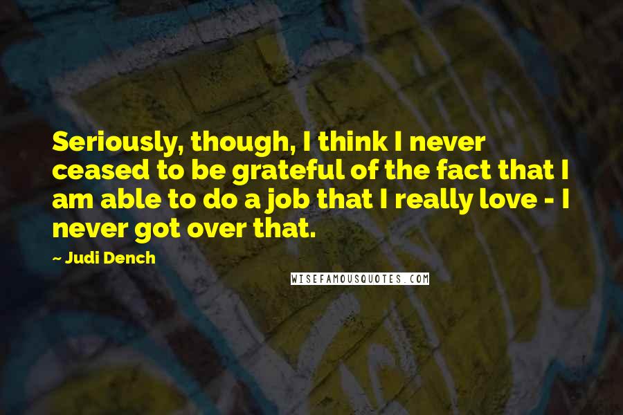 Judi Dench Quotes: Seriously, though, I think I never ceased to be grateful of the fact that I am able to do a job that I really love - I never got over that.