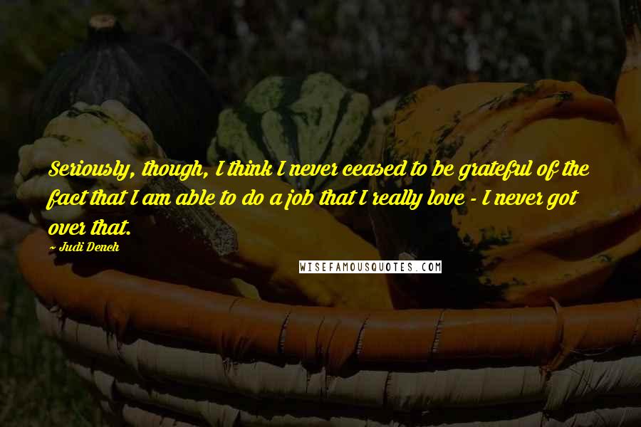 Judi Dench Quotes: Seriously, though, I think I never ceased to be grateful of the fact that I am able to do a job that I really love - I never got over that.