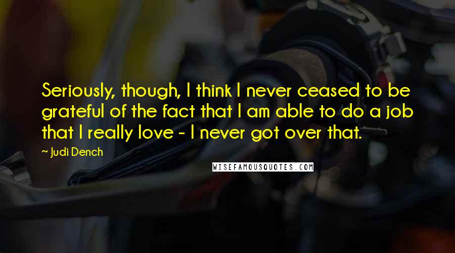 Judi Dench Quotes: Seriously, though, I think I never ceased to be grateful of the fact that I am able to do a job that I really love - I never got over that.