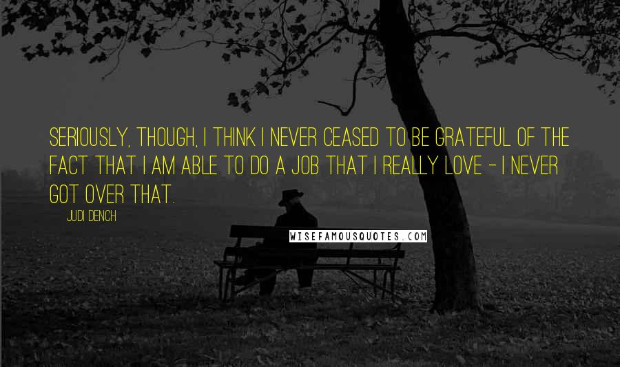 Judi Dench Quotes: Seriously, though, I think I never ceased to be grateful of the fact that I am able to do a job that I really love - I never got over that.