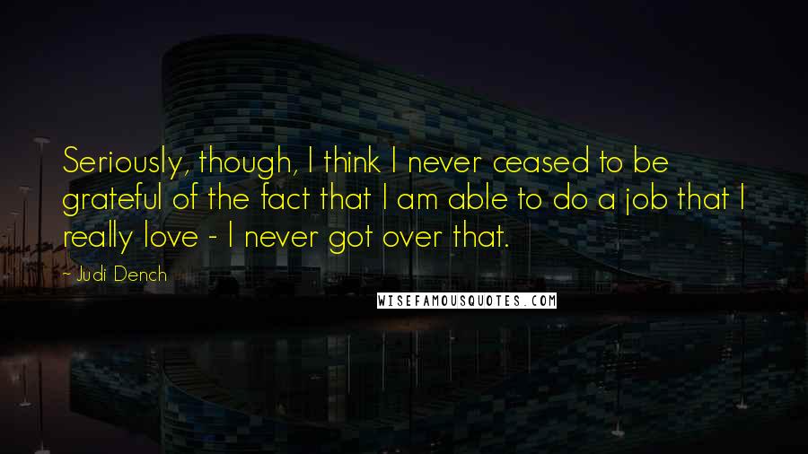 Judi Dench Quotes: Seriously, though, I think I never ceased to be grateful of the fact that I am able to do a job that I really love - I never got over that.