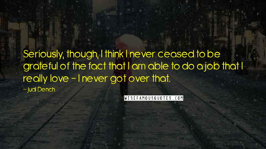 Judi Dench Quotes: Seriously, though, I think I never ceased to be grateful of the fact that I am able to do a job that I really love - I never got over that.