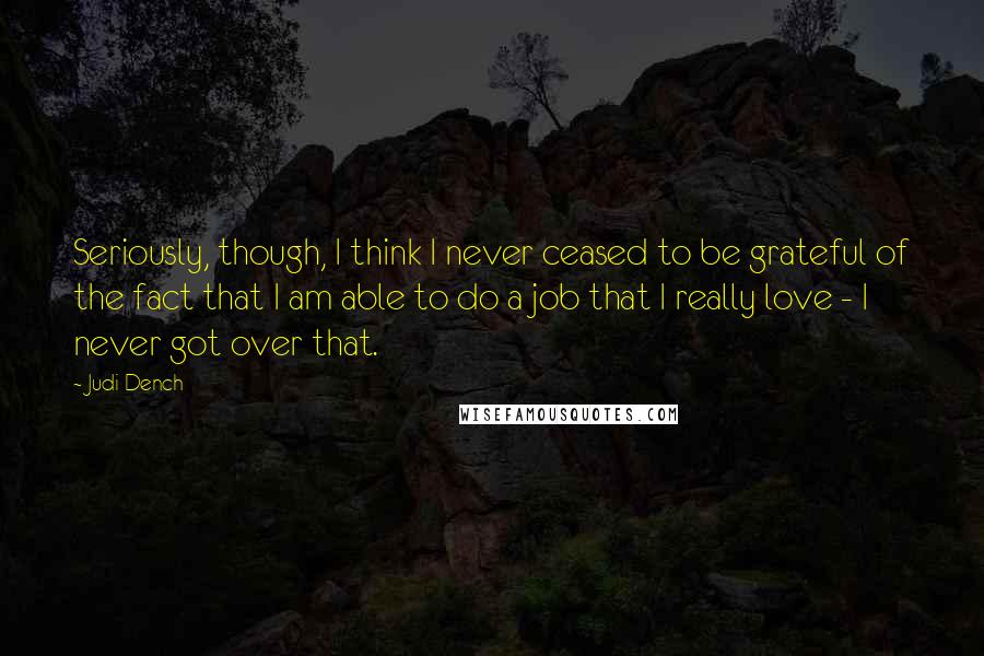 Judi Dench Quotes: Seriously, though, I think I never ceased to be grateful of the fact that I am able to do a job that I really love - I never got over that.