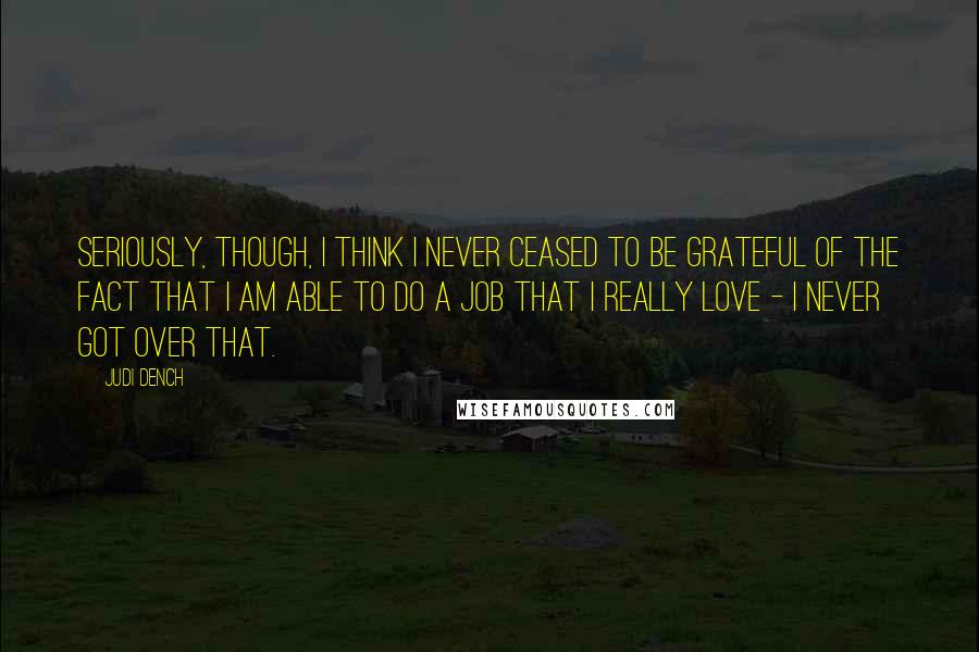 Judi Dench Quotes: Seriously, though, I think I never ceased to be grateful of the fact that I am able to do a job that I really love - I never got over that.