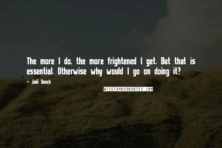 Judi Dench Quotes: The more I do, the more frightened I get. But that is essential. Otherwise why would I go on doing it?