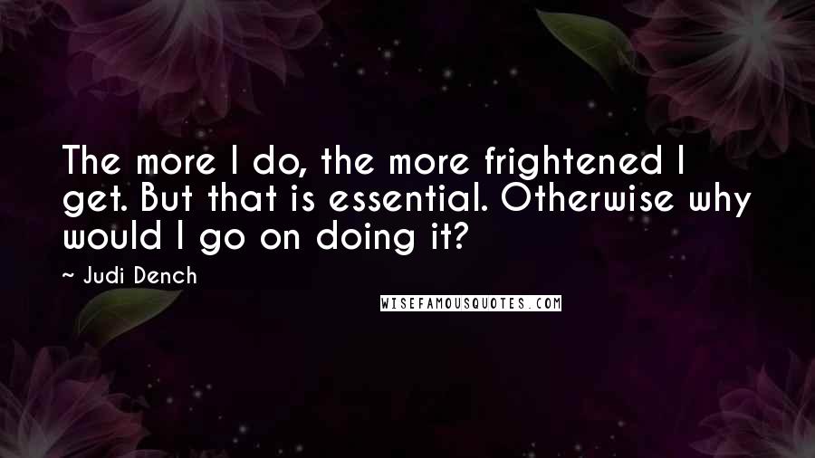 Judi Dench Quotes: The more I do, the more frightened I get. But that is essential. Otherwise why would I go on doing it?