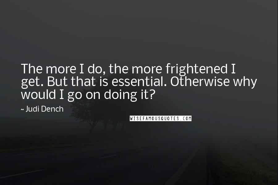 Judi Dench Quotes: The more I do, the more frightened I get. But that is essential. Otherwise why would I go on doing it?