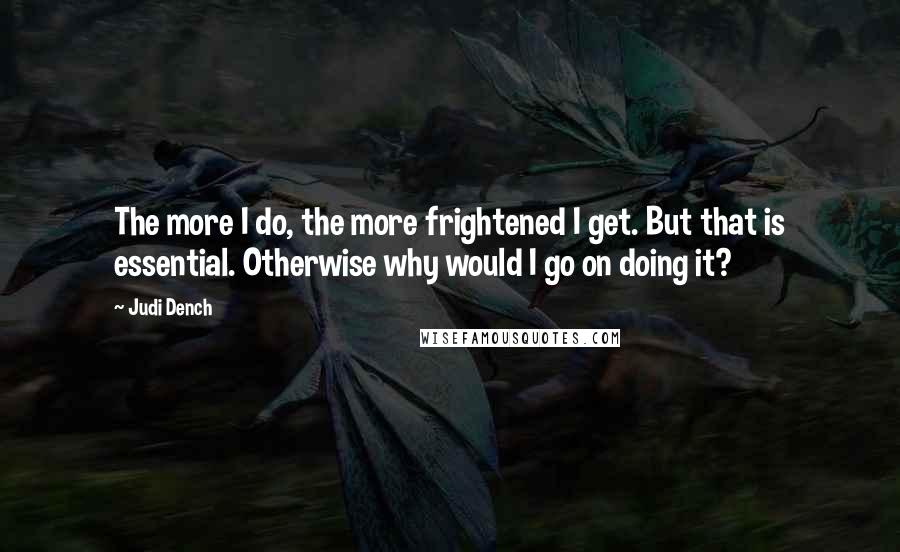 Judi Dench Quotes: The more I do, the more frightened I get. But that is essential. Otherwise why would I go on doing it?