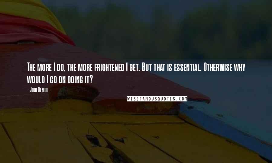 Judi Dench Quotes: The more I do, the more frightened I get. But that is essential. Otherwise why would I go on doing it?