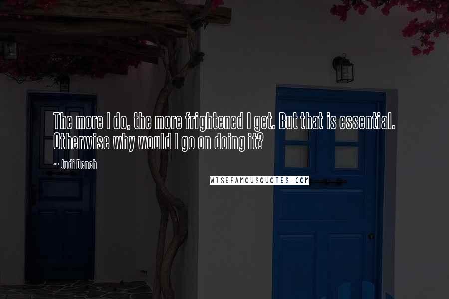 Judi Dench Quotes: The more I do, the more frightened I get. But that is essential. Otherwise why would I go on doing it?