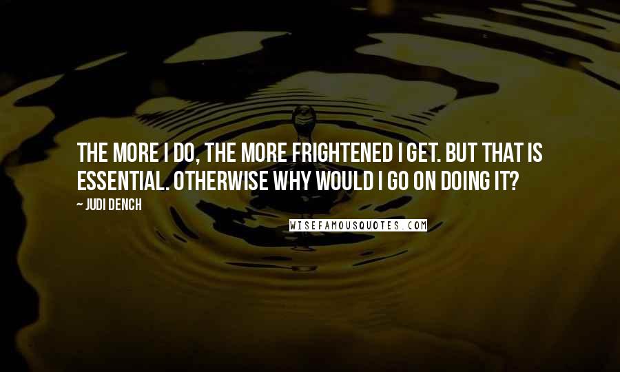 Judi Dench Quotes: The more I do, the more frightened I get. But that is essential. Otherwise why would I go on doing it?