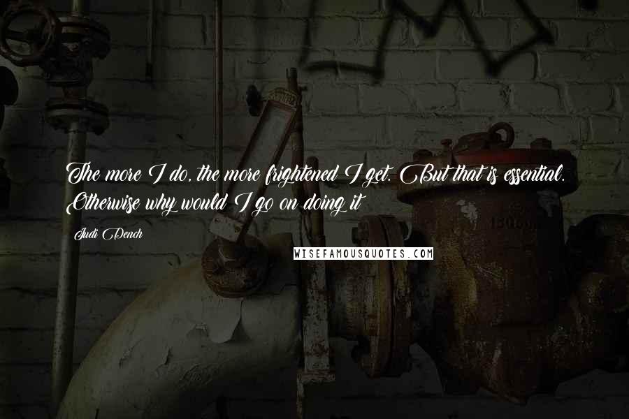 Judi Dench Quotes: The more I do, the more frightened I get. But that is essential. Otherwise why would I go on doing it?