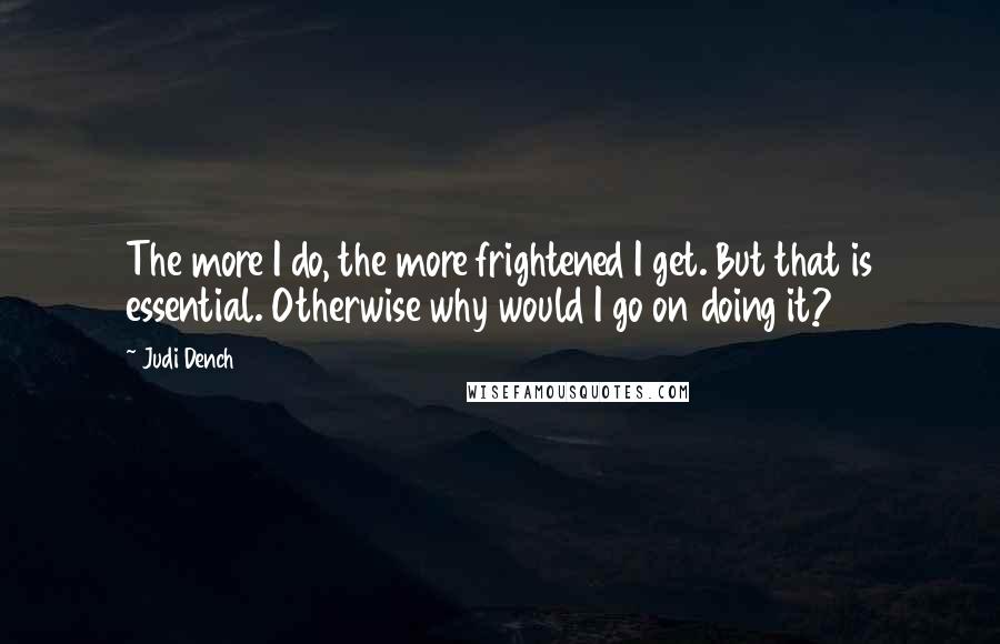 Judi Dench Quotes: The more I do, the more frightened I get. But that is essential. Otherwise why would I go on doing it?
