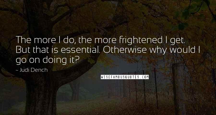 Judi Dench Quotes: The more I do, the more frightened I get. But that is essential. Otherwise why would I go on doing it?