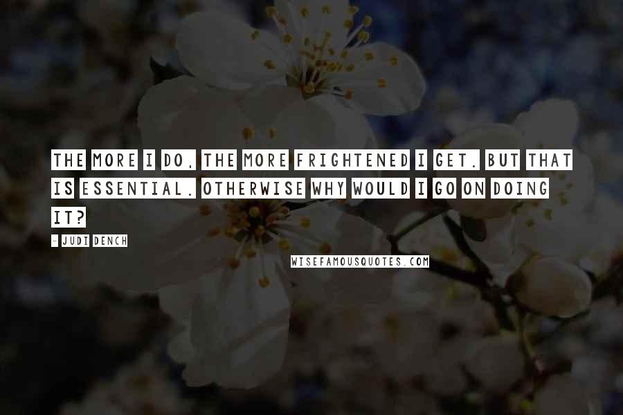 Judi Dench Quotes: The more I do, the more frightened I get. But that is essential. Otherwise why would I go on doing it?