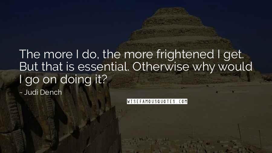 Judi Dench Quotes: The more I do, the more frightened I get. But that is essential. Otherwise why would I go on doing it?