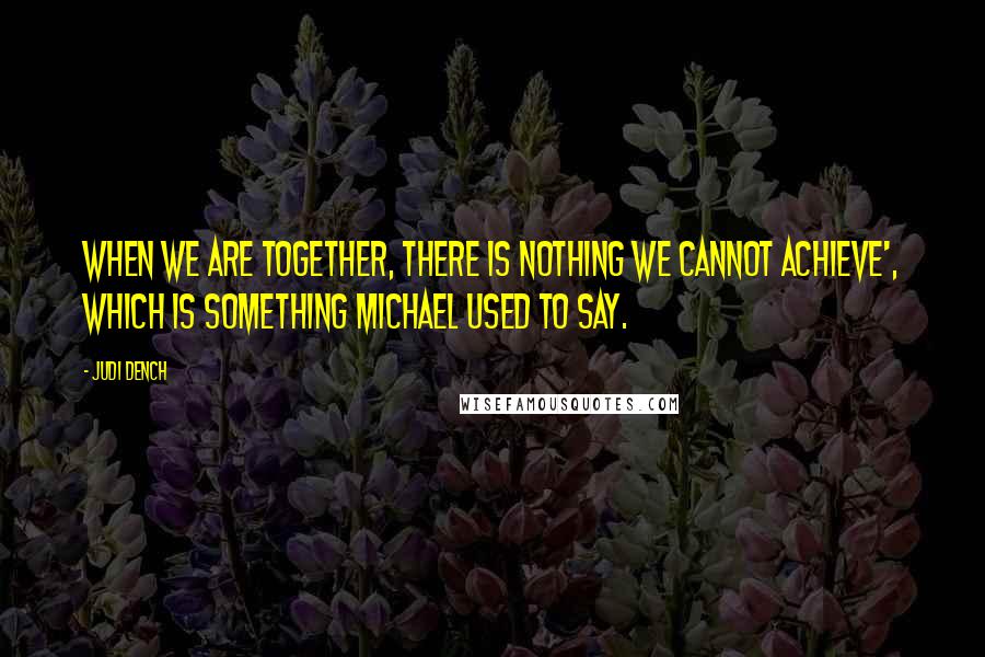 Judi Dench Quotes: When we are together, there is nothing we cannot achieve', which is something Michael used to say.